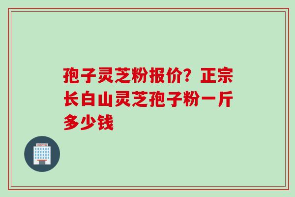孢子灵芝粉报价？正宗长白山灵芝孢子粉一斤多少钱