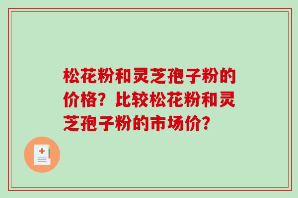 松花粉和灵芝孢子粉的价格？比较松花粉和灵芝孢子粉的市场价？