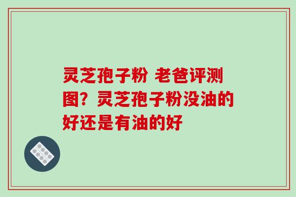 灵芝孢子粉 老爸评测图？灵芝孢子粉没油的好还是有油的好