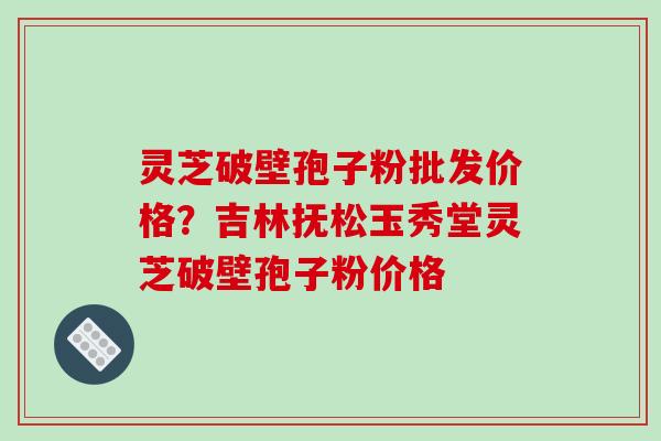 灵芝破壁孢子粉批发价格？吉林抚松玉秀堂灵芝破壁孢子粉价格