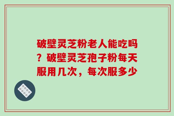 破壁灵芝粉老人能吃吗？破壁灵芝孢子粉每天服用几次，每次服多少