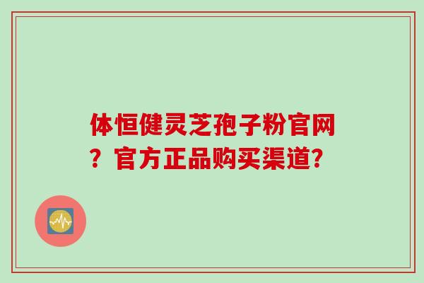 体恒健灵芝孢子粉官网？官方正品购买渠道？