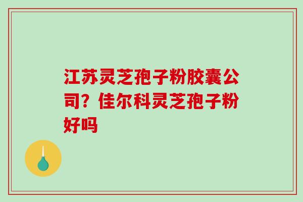 江苏灵芝孢子粉胶囊公司？佳尔科灵芝孢子粉好吗