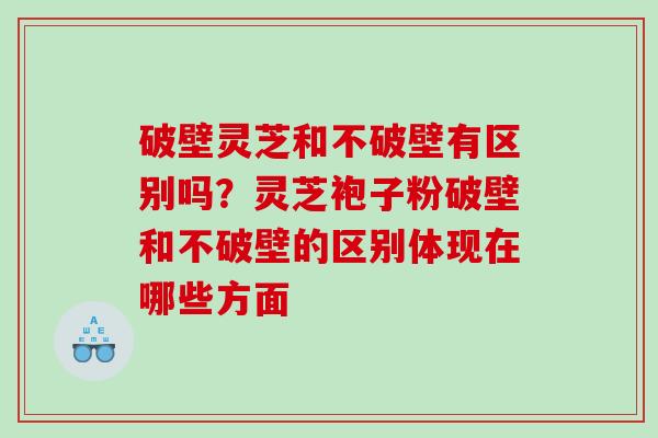 破壁灵芝和不破壁有区别吗？灵芝袍子粉破壁和不破壁的区别体现在哪些方面