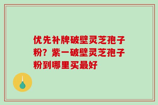 优先补牌破壁灵芝孢子粉?紫一破壁灵芝孢子粉到哪里买好 优先补牌破壁灵芝孢子粉?紫一破壁灵芝孢子粉到哪里买好