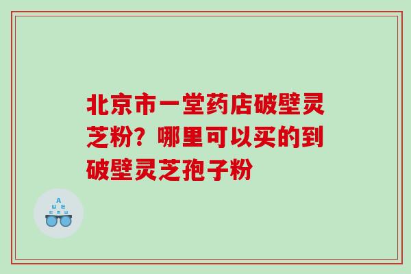 北京市一堂药店破壁灵芝粉？哪里可以买的到破壁灵芝孢子粉