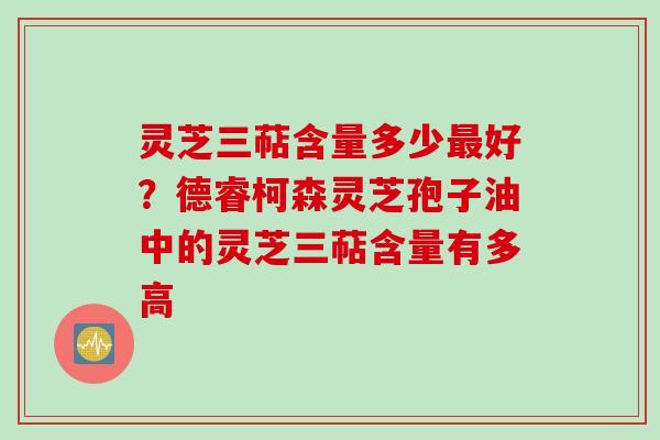 灵芝三萜含量多少最好？德睿柯森灵芝孢子油中的灵芝三萜含量有多高