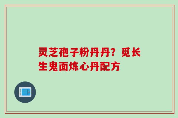 灵芝孢子粉丹丹？觅长生鬼面炼心丹配方