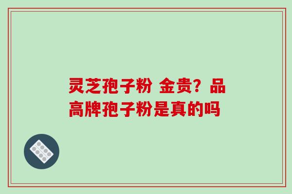 灵芝孢子粉 金贵？品高牌孢子粉是真的吗