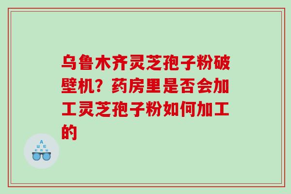 乌鲁木齐灵芝孢子粉破壁机？药房里是否会加工灵芝孢子粉如何加工的