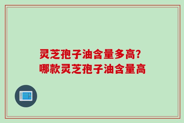灵芝孢子油含量多高？哪款灵芝孢子油含量高
