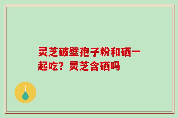 灵芝破壁孢子粉和硒一起吃？灵芝含硒吗