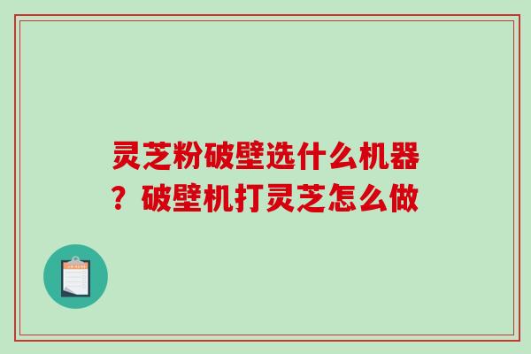 灵芝粉破壁选什么机器?破壁机打灵芝怎么做 灵芝粉破壁选什么机器?破壁机打灵芝怎么做