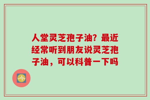 人堂灵芝孢子油？最近经常听到朋友说灵芝孢子油，可以科普一下吗
