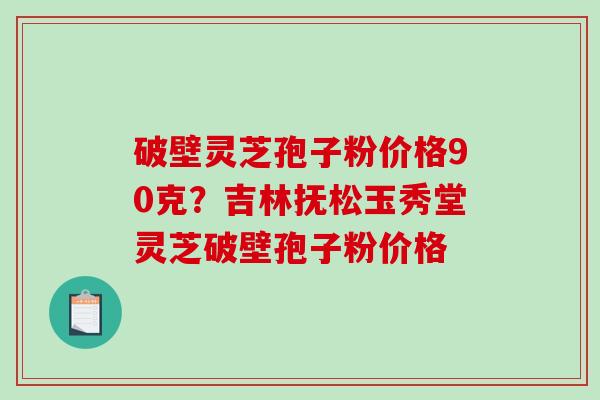 破壁灵芝孢子粉价格90克？吉林抚松玉秀堂灵芝破壁孢子粉价格