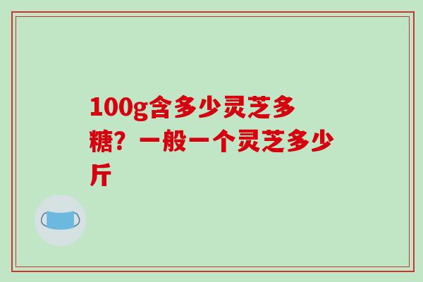 100g含多少灵芝多糖？一般一个灵芝多少斤