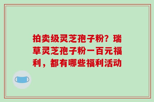 拍卖级灵芝孢子粉？瑞草灵芝孢子粉一百元福利，都有哪些福利活动