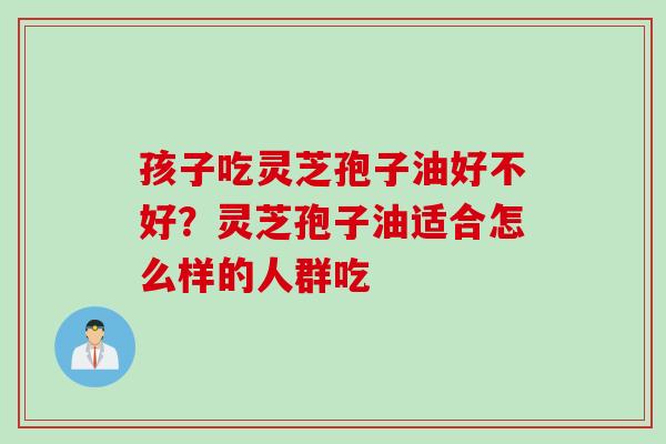 孩子吃灵芝孢子油好不好？灵芝孢子油适合怎么样的人群吃