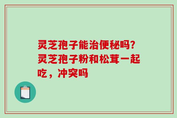 灵芝孢子能治便秘吗？灵芝孢子粉和松茸一起吃，冲突吗
