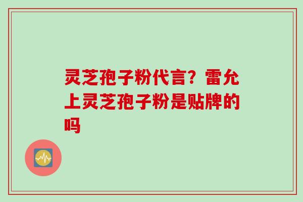 灵芝孢子粉代言？雷允上灵芝孢子粉是贴牌的吗