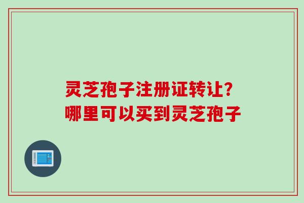 灵芝孢子注册证转让？哪里可以买到灵芝孢子