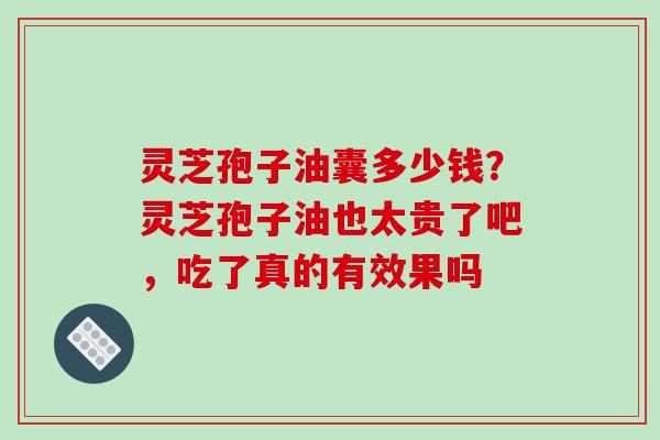 灵芝孢子油囊多少钱？灵芝孢子油也太贵了吧，吃了真的有效果吗