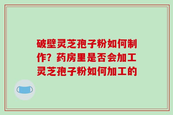 破壁灵芝孢子粉如何制作？药房里是否会加工灵芝孢子粉如何加工的