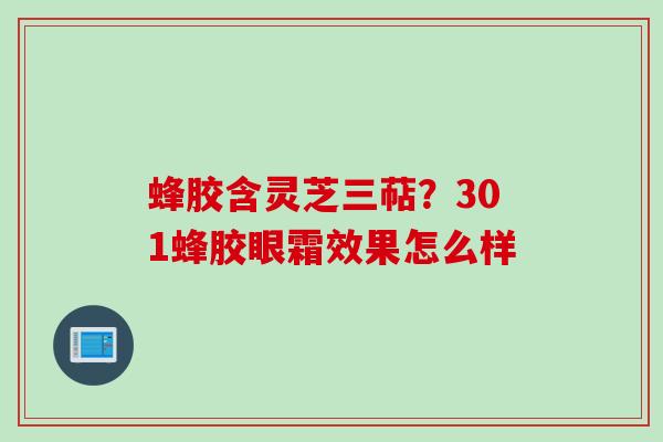 蜂胶含灵芝三萜？301蜂胶眼霜效果怎么样