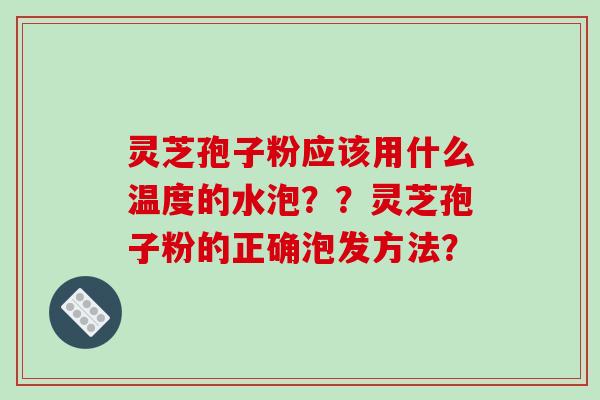 灵芝孢子粉应该用什么温度的水泡？？灵芝孢子粉的正确泡发方法？