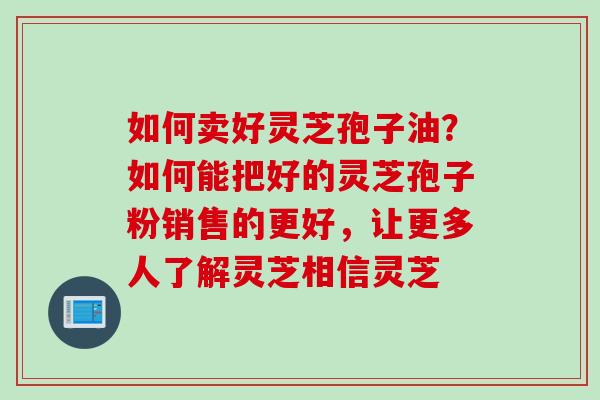如何卖好灵芝孢子油？如何能把好的灵芝孢子粉销售的更好，让更多人了解灵芝相信灵芝