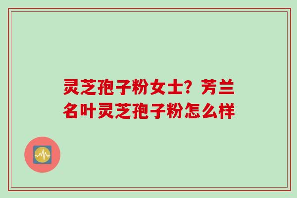 灵芝孢子粉女士？芳兰名叶灵芝孢子粉怎么样