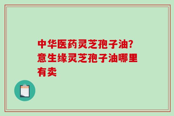 中华医药灵芝孢子油？意生缘灵芝孢子油哪里有卖
