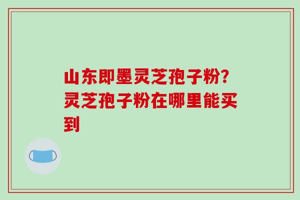 山东即墨灵芝孢子粉？灵芝孢子粉在哪里能买到