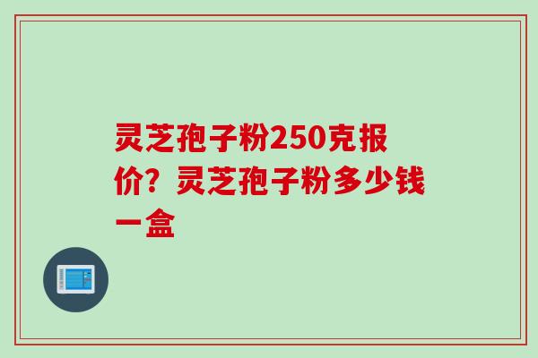 灵芝孢子粉250克报价？灵芝孢子粉多少钱一盒