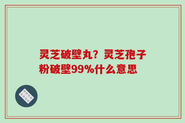 灵芝破壁丸？灵芝孢子粉破壁99%什么意思