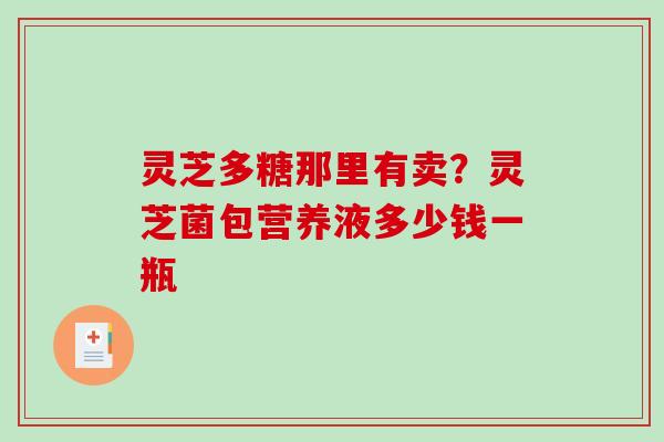 灵芝多糖那里有卖？灵芝菌包营养液多少钱一瓶