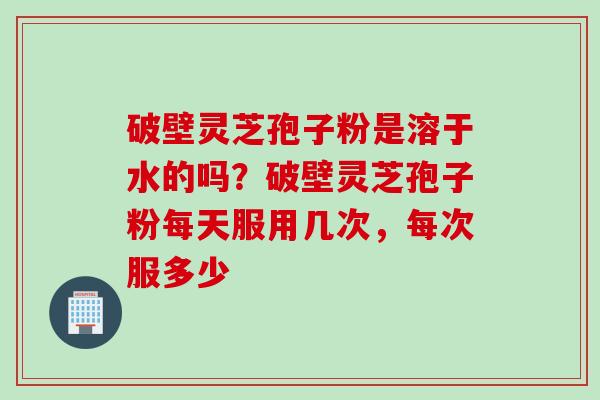 破壁灵芝孢子粉是溶于水的吗？破壁灵芝孢子粉每天服用几次，每次服多少