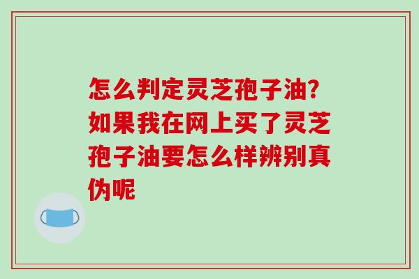 怎么判定灵芝孢子油？如果我在网上买了灵芝孢子油要怎么样辨别真伪呢