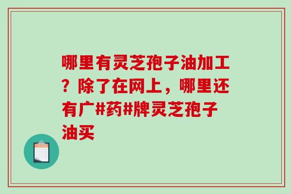 哪里有灵芝孢子油加工？除了在网上，哪里还有广#药#牌灵芝孢子油买