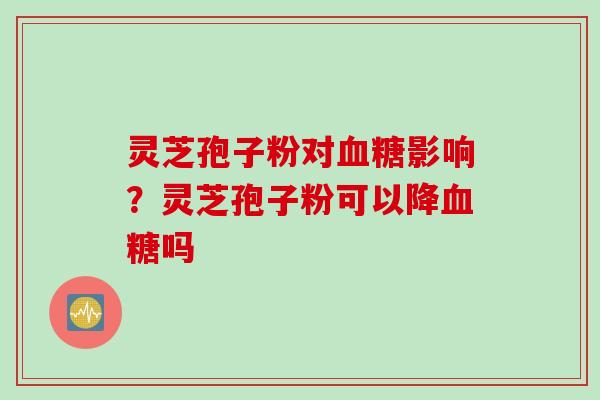 灵芝孢子粉对血糖影响？灵芝孢子粉可以降血糖吗