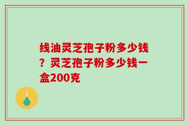 线油灵芝孢子粉多少钱？灵芝孢子粉多少钱一盒200克
