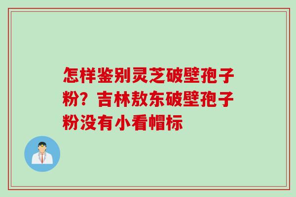 怎样鉴别灵芝破壁孢子粉？吉林敖东破壁孢子粉没有小看帽标