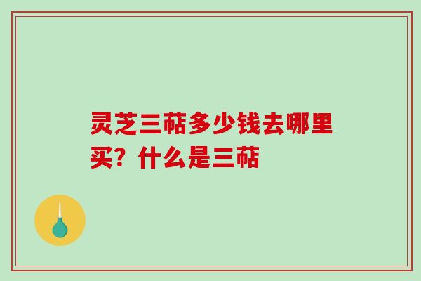 灵芝三萜多少钱去哪里买？什么是三萜
