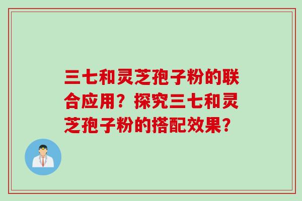 三七和灵芝孢子粉的联合应用？探究三七和灵芝孢子粉的搭配效果？