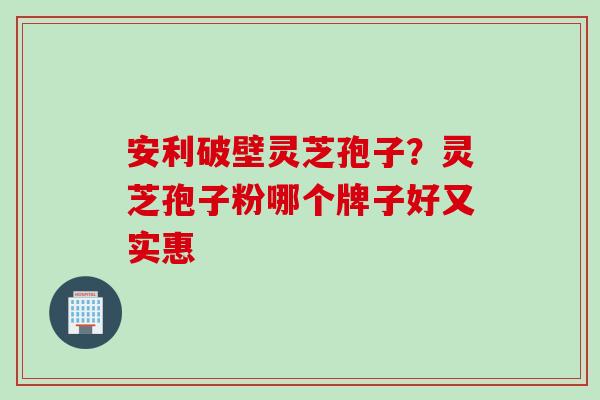 安利破壁灵芝孢子？灵芝孢子粉哪个牌子好又实惠