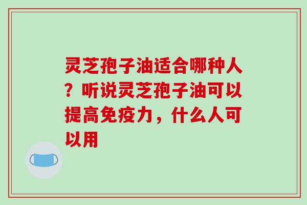 灵芝孢子油适合哪种人？听说灵芝孢子油可以提高免疫力，什么人可以用