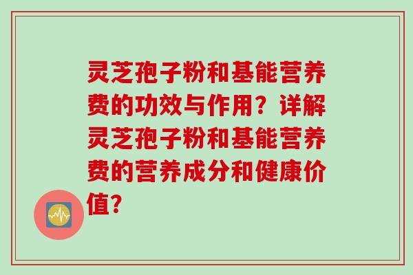 灵芝孢子粉和基能营养费的功效与作用？详解灵芝孢子粉和基能营养费的营养成分和健康价值？