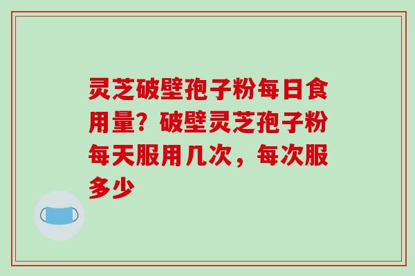 灵芝破壁孢子粉每日食用量？破壁灵芝孢子粉每天服用几次，每次服多少