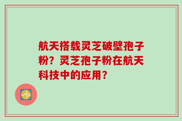 航天搭载灵芝破壁孢子粉？灵芝孢子粉在航天科技中的应用？