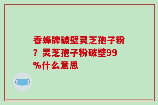 香蜂牌破壁灵芝孢子粉？灵芝孢子粉破壁99%什么意思